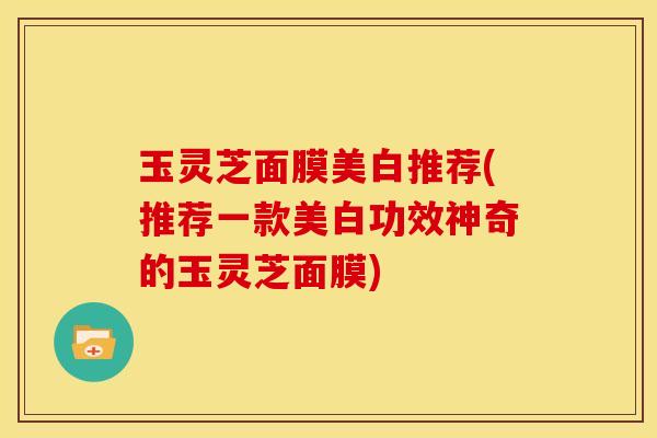 玉灵芝面膜美白推荐(推荐一款美白功效神奇的玉灵芝面膜)