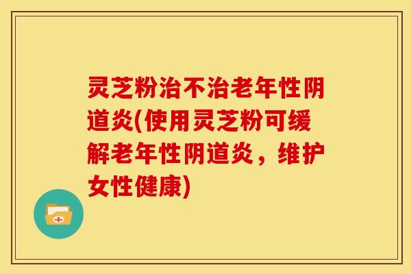 灵芝粉治不治老年性阴道炎(使用灵芝粉可缓解老年性阴道炎,维护女性健康)