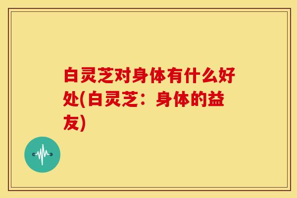 白灵芝对身体有什么好处(白灵芝:身体的益友)