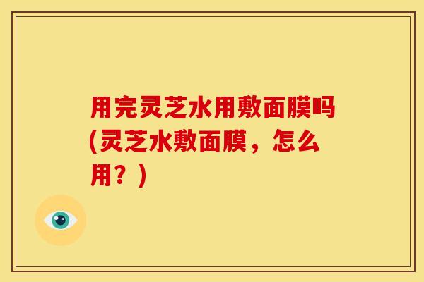 用完灵芝水用敷面膜吗(灵芝水敷面膜,怎么用?)