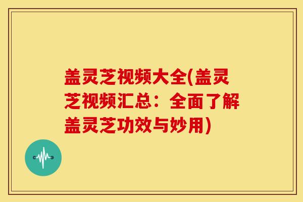 盖灵芝视频大全(盖灵芝视频汇总：全面了解盖灵芝功效与妙用)