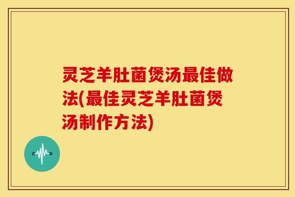灵芝羊肚菌煲汤最佳做法(最佳灵芝羊肚菌煲汤制作方法)