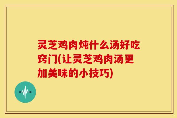 灵芝鸡肉炖什么汤好吃窍门(让灵芝鸡肉汤更加美味的小技巧)