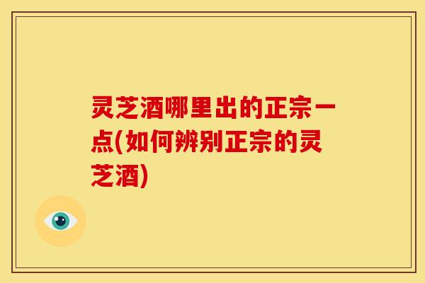 灵芝酒哪里出的正宗一点(如何辨别正宗的灵芝酒)