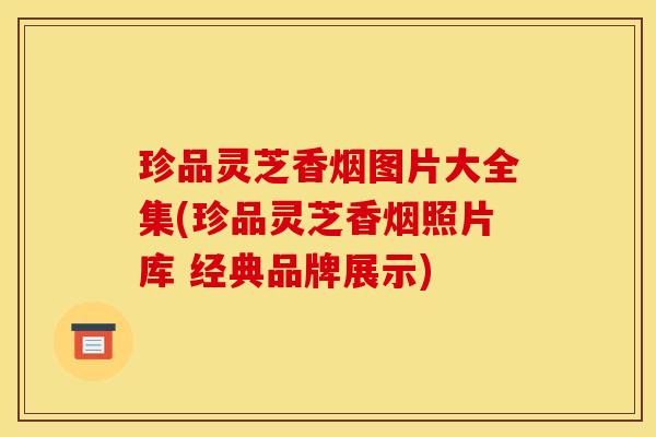 珍品灵芝香烟图片大全集(珍品灵芝香烟照片库 经典品牌展示)