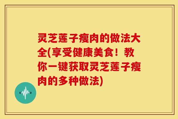 灵芝莲子瘦肉的做法大全(享受健康美食!教你一键获取灵芝莲子瘦肉的多种做法)