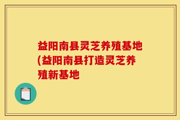 益阳南县灵芝养殖基地(益阳南县打造灵芝养殖新基地
