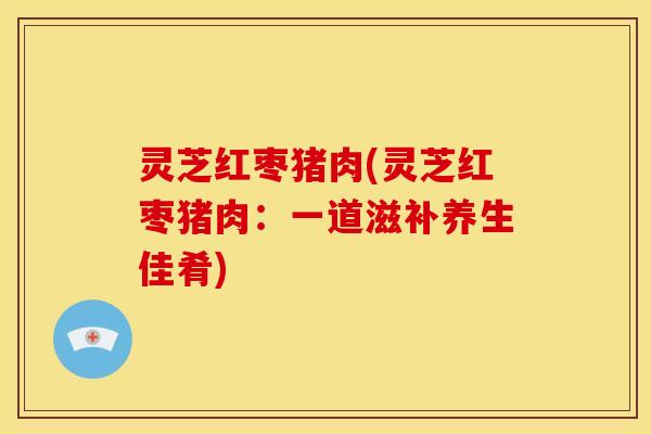 灵芝红枣猪肉(灵芝红枣猪肉:一道滋补养生佳肴)