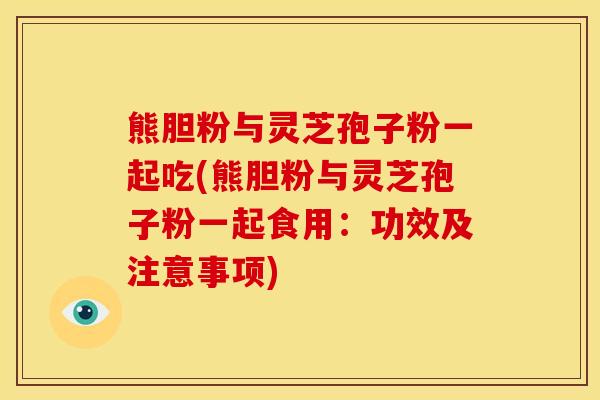 熊胆粉与灵芝孢子粉一起吃(熊胆粉与灵芝孢子粉一起食用:功效及注意事项)