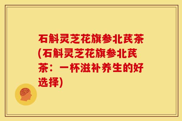 石斛灵芝花旗参北芪茶(石斛灵芝花旗参北芪茶:一杯滋补养生的好选择)