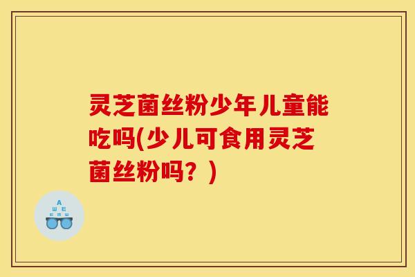 灵芝菌丝粉少年儿童能吃吗(少儿可食用灵芝菌丝粉吗?)