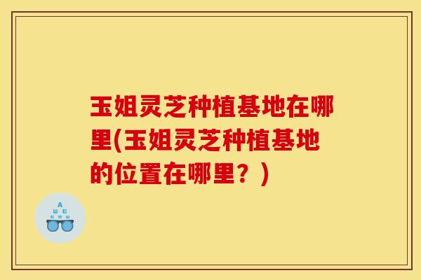 玉姐灵芝种植基地在哪里(玉姐灵芝种植基地的位置在哪里?)