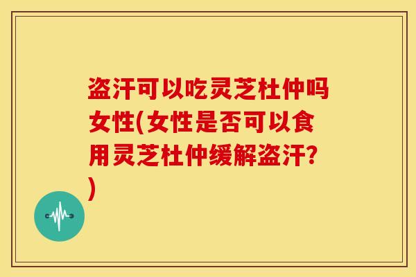 盗汗可以吃灵芝杜仲吗女性(女性是否可以食用灵芝杜仲缓解盗汗？)