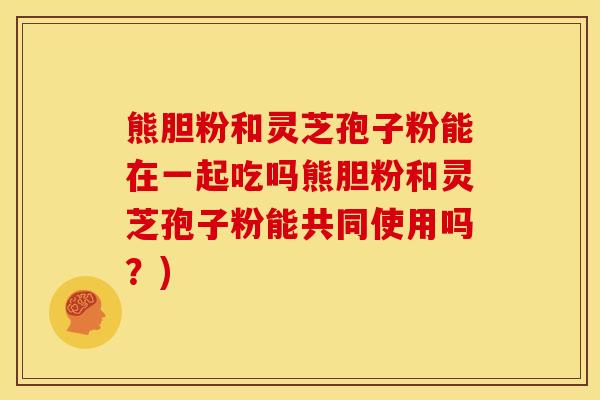 熊胆粉和灵芝孢子粉能在一起吃吗熊胆粉和灵芝孢子粉能共同使用吗？)