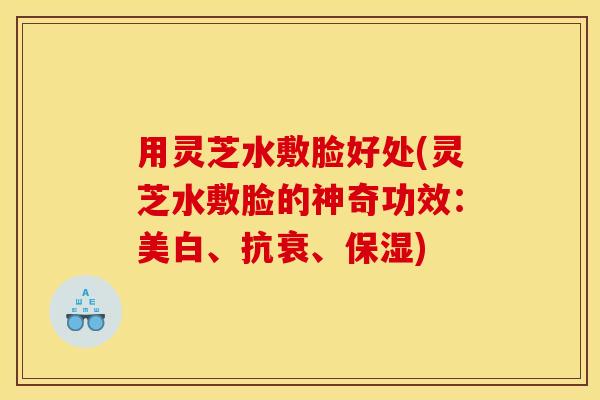 用灵芝水敷脸好处(灵芝水敷脸的神奇功效：美白、抗衰、保湿)