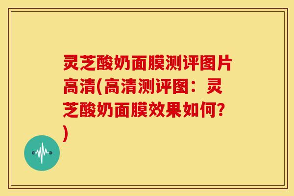 灵芝酸奶面膜测评图片高清(高清测评图:灵芝酸奶面膜效果如何?)