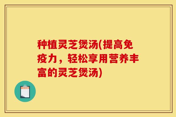 种植灵芝煲汤(提高免疫力,轻松享用营养丰富的灵芝煲汤)