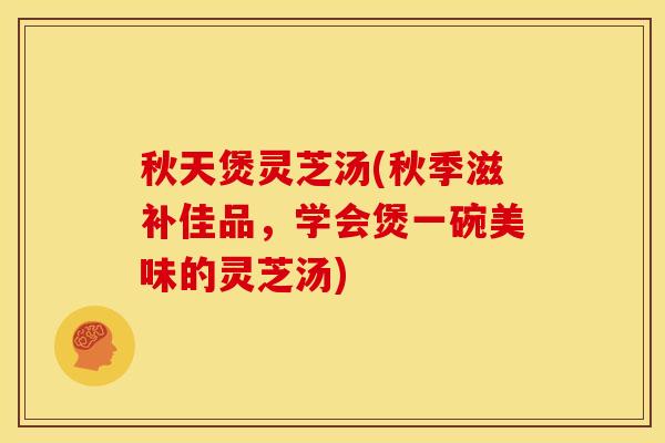 秋天煲灵芝汤(秋季滋补佳品,学会煲一碗美味的灵芝汤)