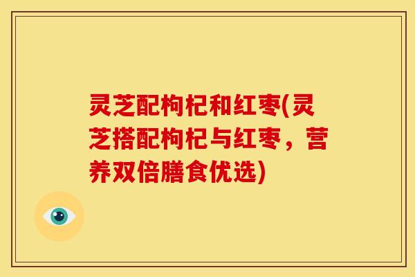 灵芝配枸杞和红枣(灵芝搭配枸杞与红枣,营养双倍膳食优选)