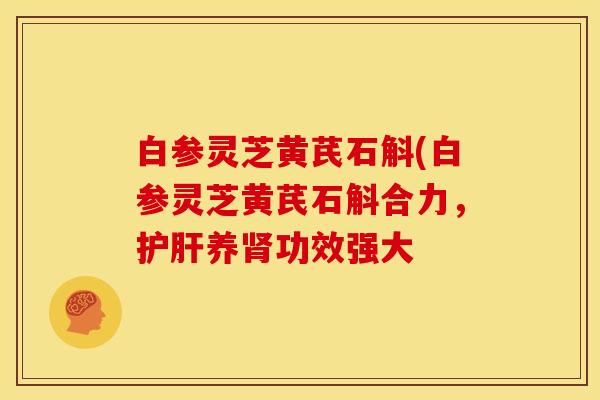 白参灵芝黄芪石斛(白参灵芝黄芪石斛合力，护肝养肾功效强大