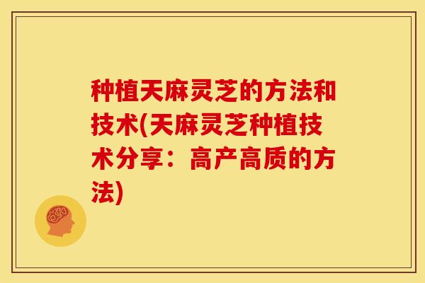 种植天麻灵芝的方法和技术(天麻灵芝种植技术分享:高产高质的方法)