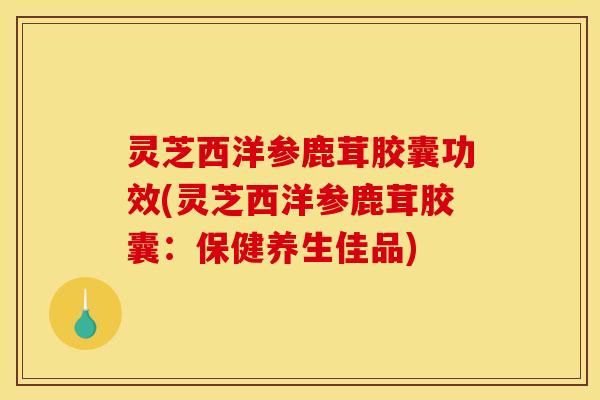 灵芝西洋参鹿茸胶囊功效(灵芝西洋参鹿茸胶囊:保健养生佳品)
