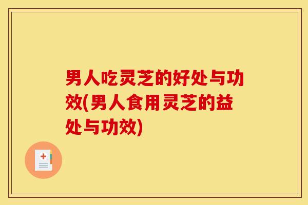 男人吃灵芝的好处与功效(男人食用灵芝的益处与功效)