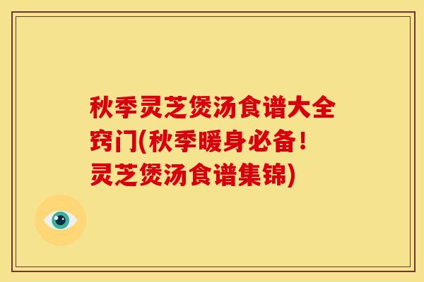 秋季灵芝煲汤食谱大全窍门(秋季暖身必备！灵芝煲汤食谱集锦)