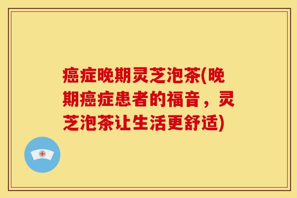 癌症晚期灵芝泡茶(晚期癌症患者的福音,灵芝泡茶让生活更舒适)