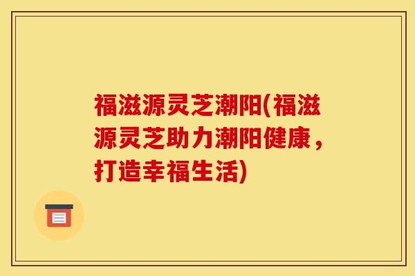 福滋源灵芝潮阳(福滋源灵芝助力潮阳健康,打造幸福生活)