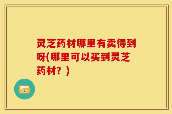 灵芝药材哪里有卖得到呀(哪里可以买到灵芝药材?)