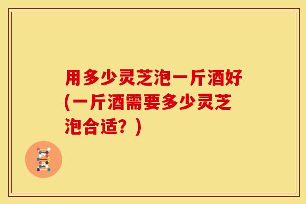用多少灵芝泡一斤酒好(一斤酒需要多少灵芝泡合适?)