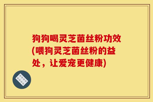 狗狗喝灵芝菌丝粉功效(喂狗灵芝菌丝粉的益处,让爱宠更健康)
