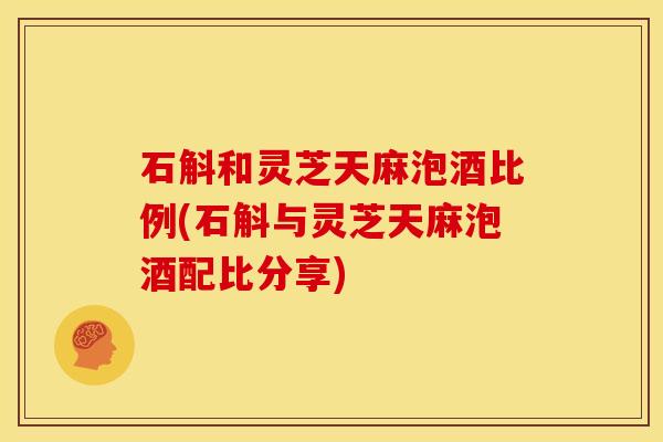 石斛和灵芝天麻泡酒比例(石斛与灵芝天麻泡酒配比分享)