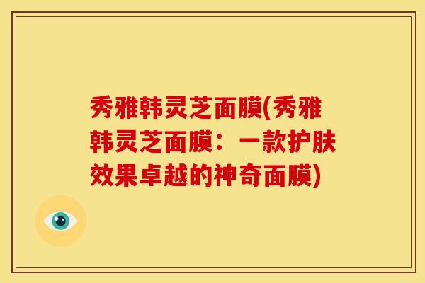 秀雅韩灵芝面膜(秀雅韩灵芝面膜：一款护肤效果卓越的神奇面膜)