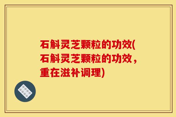 石斛灵芝颗粒的功效(石斛灵芝颗粒的功效,重在滋补调理)