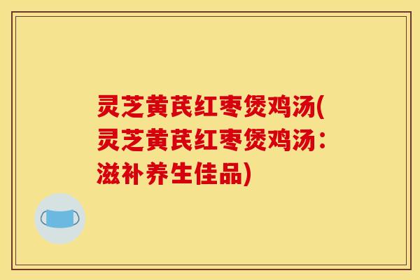 灵芝黄芪红枣煲鸡汤(灵芝黄芪红枣煲鸡汤：滋补养生佳品)