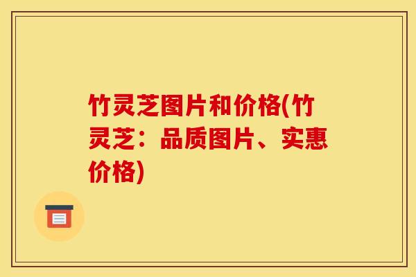 竹灵芝图片和价格(竹灵芝:品质图片、实惠价格)