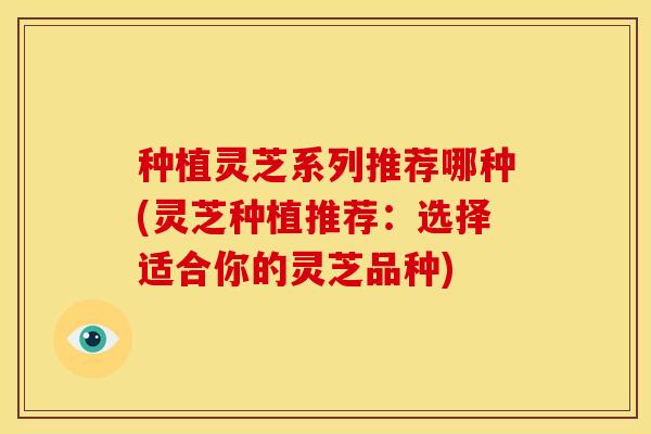 种植灵芝系列推荐哪种(灵芝种植推荐:选择适合你的灵芝品种)