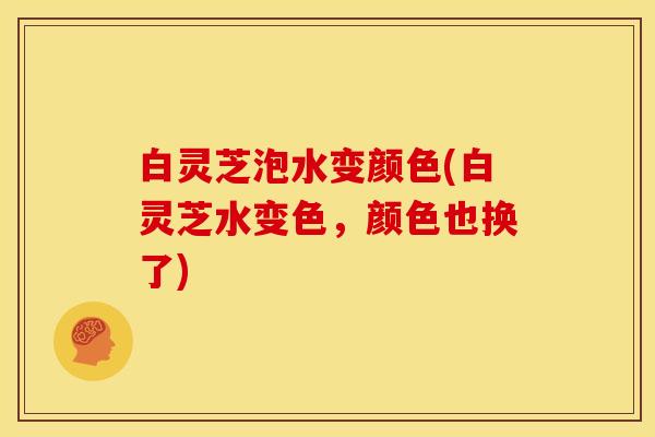 白灵芝泡水变颜色(白灵芝水变色,颜色也换了)