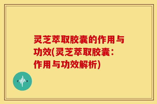 灵芝萃取胶囊的作用与功效(灵芝萃取胶囊：作用与功效解析)