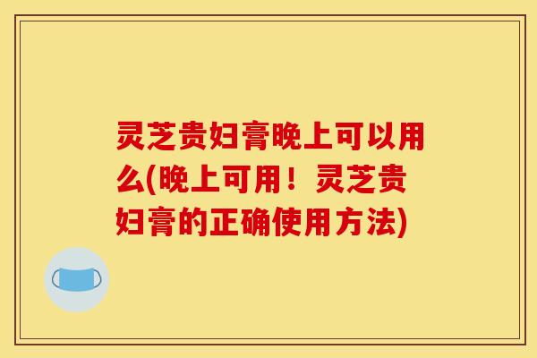 灵芝贵妇膏晚上可以用么(晚上可用!灵芝贵妇膏的正确使用方法)