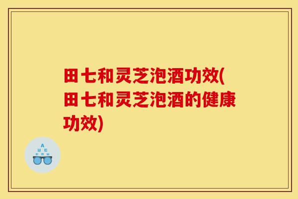 田七和灵芝泡酒功效(田七和灵芝泡酒的健康功效)