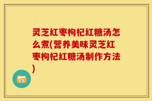 灵芝红枣枸杞红糖汤怎么煮(营养美味灵芝红枣枸杞红糖汤制作方法)