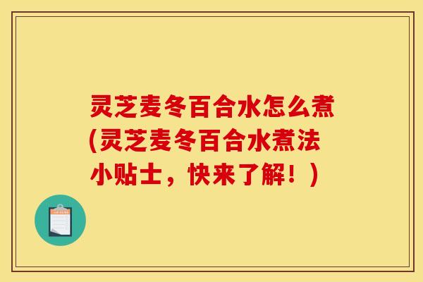 灵芝麦冬百合水怎么煮(灵芝麦冬百合水煮法小贴士,快来了解!)