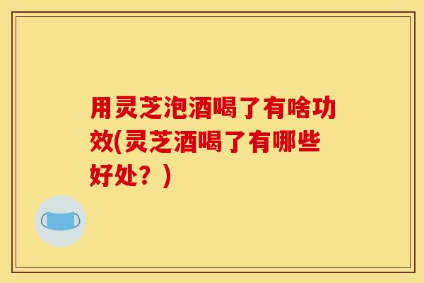 用灵芝泡酒喝了有啥功效(灵芝酒喝了有哪些好处？)