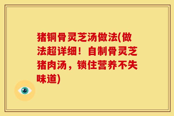 猪铜骨灵芝汤做法(做法超详细！自制骨灵芝猪肉汤，锁住营养不失味道)