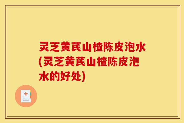 灵芝黄芪山楂陈皮泡水(灵芝黄芪山楂陈皮泡水的好处)