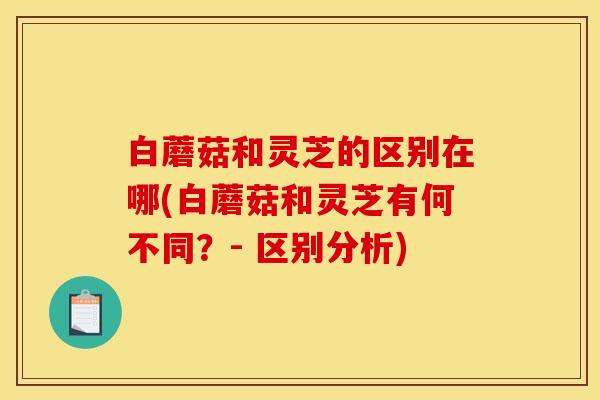 白蘑菇和灵芝的区别在哪(白蘑菇和灵芝有何不同？- 区别分析)