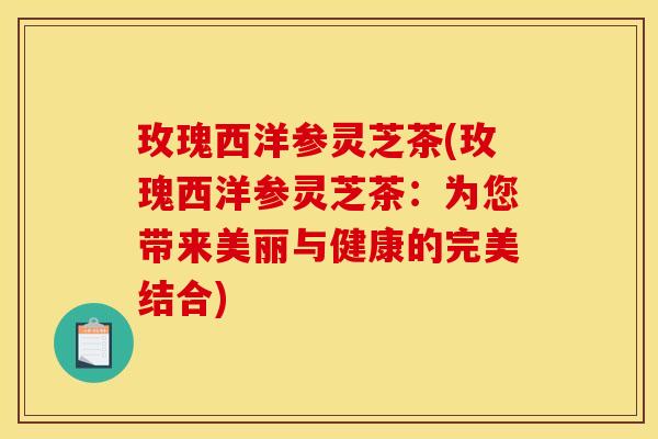 玫瑰西洋参灵芝茶(玫瑰西洋参灵芝茶:为您带来美丽与健康的完美结合)